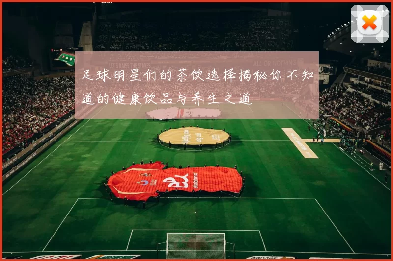 足球明星们的茶饮选择揭秘你不知道的健康饮品与养生之道