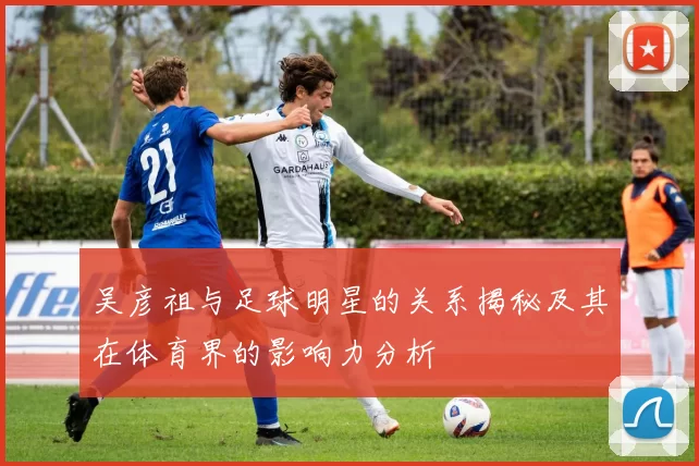 吴彦祖与足球明星的关系揭秘及其在体育界的影响力分析