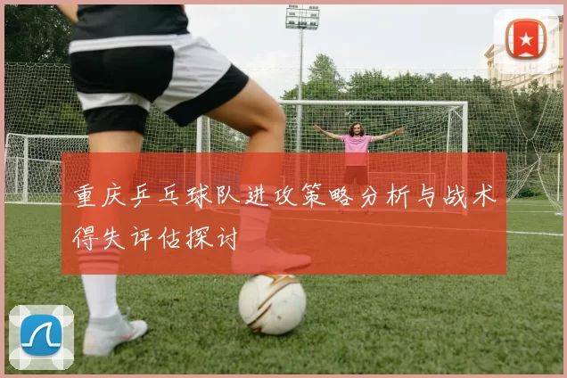 重庆乒乓球队进攻策略分析与战术得失评估探讨