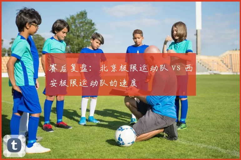 赛后复盘：北京极限运动队 vs 西安极限运动队的速度