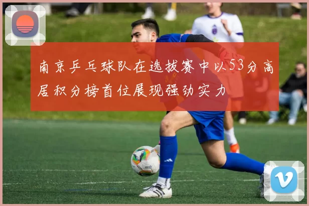 南京乒乓球队在选拔赛中以53分高居积分榜首位展现强劲实力