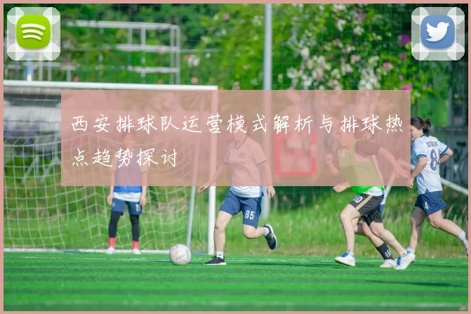 西安排球队运营模式解析与排球热点趋势探讨
